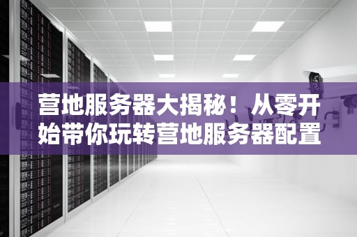 营地服务器大揭秘！从零开始带你玩转营地服务器配置