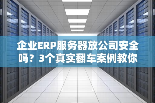 企业ERP服务器放公司安全吗？3个真实翻车案例教你避坑！