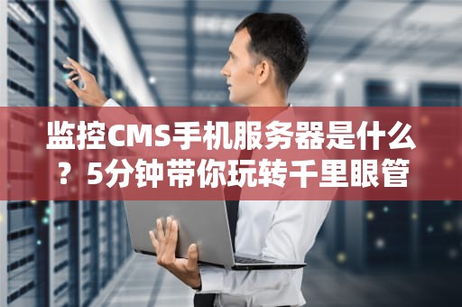 监控CMS手机服务器是什么？5分钟带你玩转千里眼管理术！