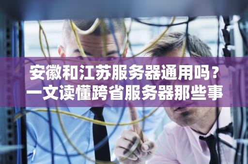 安徽和江苏服务器通用吗？一文读懂跨省服务器那些事儿！