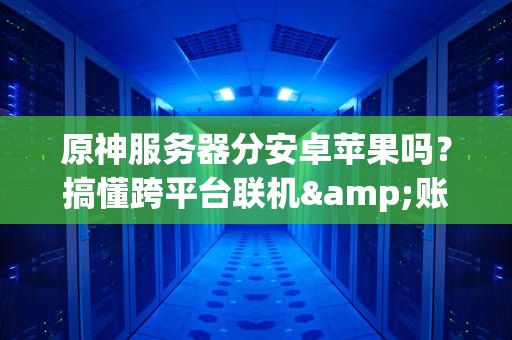 原神服务器分安卓苹果吗？搞懂跨平台联机&账号那些事儿！