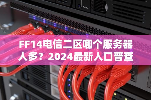 FF14电信二区哪个服务器人多？2024最新人口普查+避坑指南