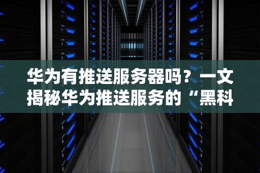 华为有推送服务器吗？一文揭秘华为推送服务的“黑科技”