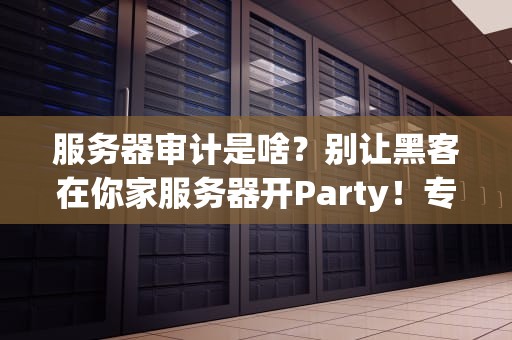 服务器审计是啥？别让黑客在你家服务器开Party！专业科普+避坑指南