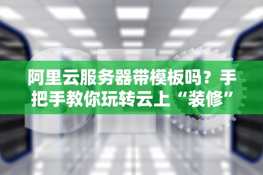 阿里云服务器带模板吗？手把手教你玩转云上“装修”大法！