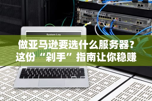 做亚马逊要选什么服务器？这份“剁手”指南让你稳赚不亏！