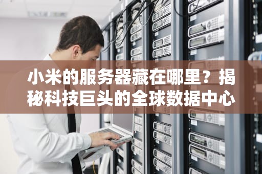 小米的服务器藏在哪里？揭秘科技巨头的全球数据中心布局！