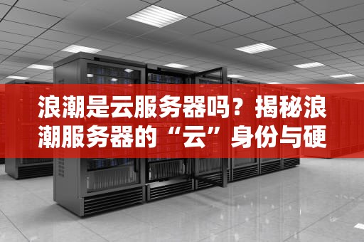 浪潮是云服务器吗？揭秘浪潮服务器的“云”身份与硬核实力！