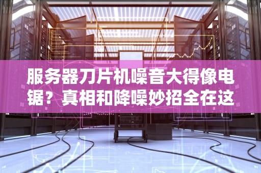 服务器刀片机噪音大得像电锯？真相和降噪妙招全在这！