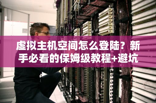 虚拟主机空间怎么登陆？新手必看的保姆级教程+避坑指南！