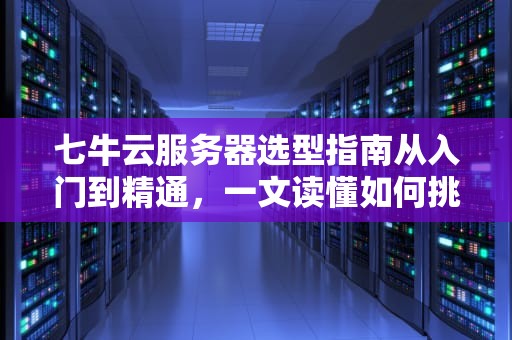 七牛云服务器选型指南从入门到精通，一文读懂如何挑对“云”