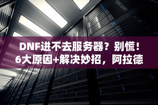 DNF进不去服务器？别慌！6大原因+解决妙招，阿拉德勇士速来围观！