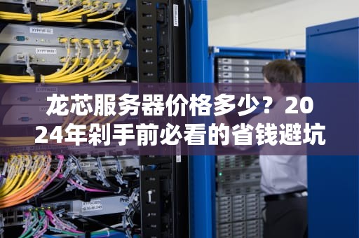 龙芯服务器价格多少？2024年剁手前必看的省钱避坑指南！