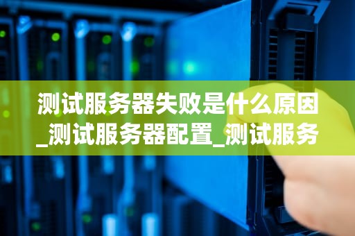 测试服务器失败是什么原因_测试服务器配置_测试服务器失败的原因及解决方案