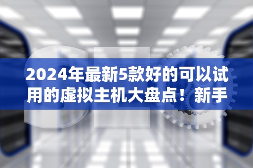 2024年最新5款好的可以试用的虚拟主机大盘点！新手避坑指南