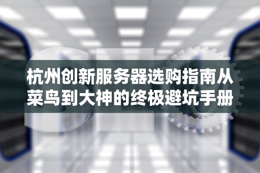杭州创新服务器选购指南从菜鸟到大神的终极避坑手册