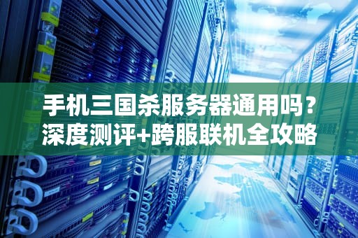 手机三国杀服务器通用吗？深度测评+跨服联机全攻略！