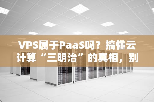 VPS属于PaaS吗？搞懂云计算“三明治”的真相，别再把沙拉酱当面包！