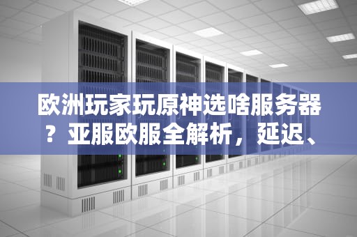 欧洲玩家玩原神选啥服务器？亚服欧服全解析，延迟、福利、社交一次看懂！