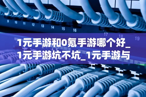 1元手游和0氪手游哪个好_1元手游坑不坑_1元手游与0氪手游的比较分析