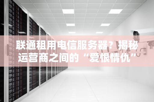 联通租用电信服务器？揭秘运营商之间的“爱恨情仇”与内幕选型指南
