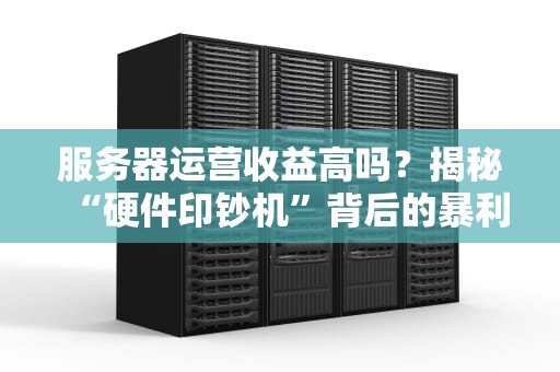 服务器运营收益高吗？揭秘“硬件印钞机”背后的暴利真相！