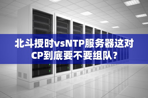 北斗授时vsNTP服务器这对CP到底要不要组队？