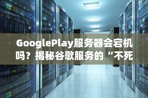 GooglePlay服务器会宕机吗？揭秘谷歌服务的“不死之身”与翻车现场