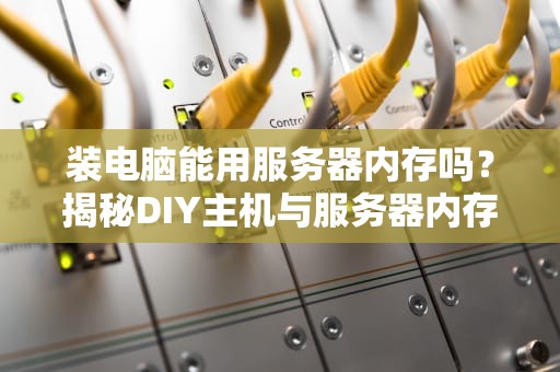 装电脑能用服务器内存吗？揭秘DIY主机与服务器内存的爱恨情仇！