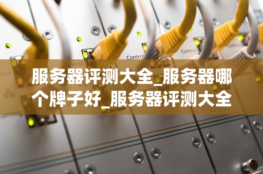 服务器评测大全_服务器哪个牌子好_服务器评测大全