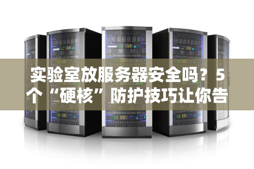 实验室放服务器安全吗？5个“硬核”防护技巧让你告别数据火葬场！