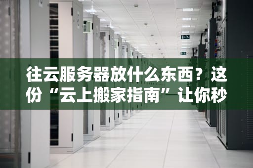 往云服务器放什么东西？这份“云上搬家指南”让你秒变老司机！