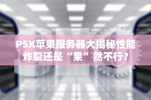 P5X苹果服务器大揭秘性能炸裂还是“果”然不行？