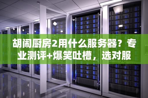胡闹厨房2用什么服务器？专业测评+爆笑吐槽，选对服务器不翻车！