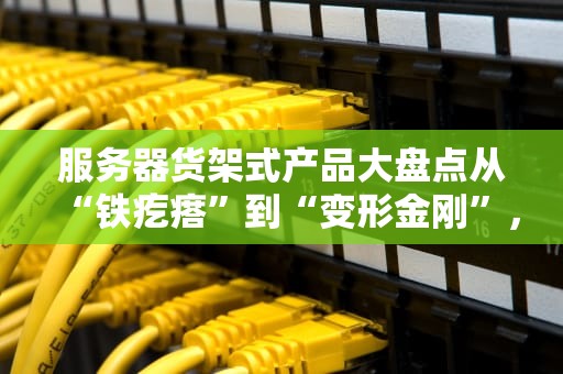 服务器货架式产品大盘点从“铁疙瘩”到“变形金刚”，谁才是机房C位？