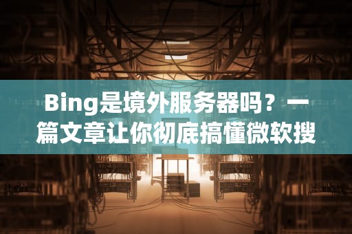 Bing是境外服务器吗？一篇文章让你彻底搞懂微软搜索的“老巢”在哪！