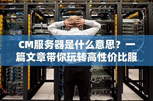 CM服务器是什么意思？一篇文章带你玩转高性价比服务器！