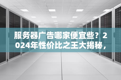服务器广告哪家便宜些？2024年性价比之王大揭秘，看完笑出腹肌！