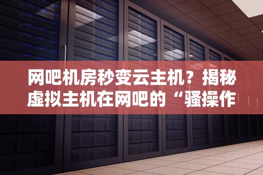 网吧机房秒变云主机？揭秘虚拟主机在网吧的“骚操作”