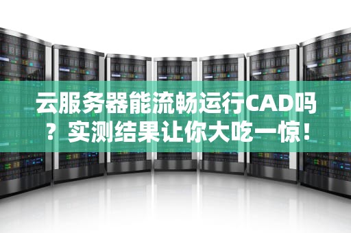 云服务器能流畅运行CAD吗？实测结果让你大吃一惊！