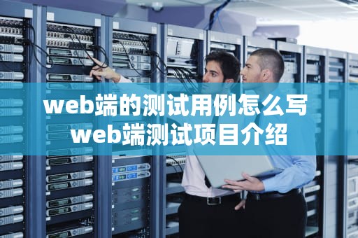 web端的测试用例怎么写 web端测试项目介绍