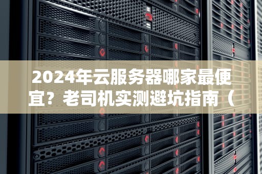 2024年云服务器哪家最便宜？老司机实测避坑指南（附薅羊毛攻略）