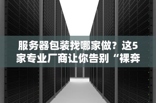 服务器包装找哪家做？这5家专业厂商让你告别“裸奔”焦虑！