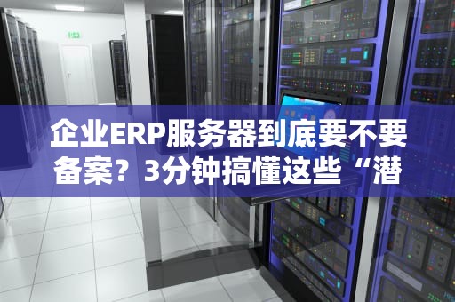 企业ERP服务器到底要不要备案？3分钟搞懂这些“潜规则”！