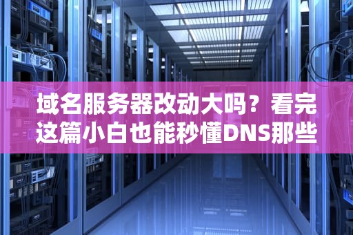 域名服务器改动大吗？看完这篇小白也能秒懂DNS那些事儿！