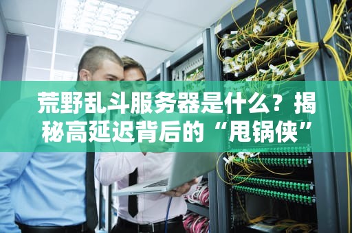 荒野乱斗服务器是什么？揭秘高延迟背后的“甩锅侠”与优化指南！