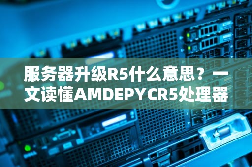 服务器升级R5什么意思？一文读懂AMDEPYCR5处理器的性能飞跃！