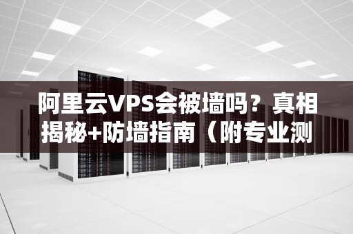 阿里云VPS会被墙吗？真相揭秘+防墙指南（附专业测试数据）