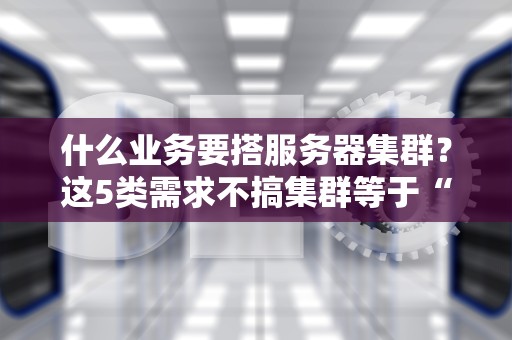 什么业务要搭服务器集群？这5类需求不搞集群等于“裸奔”上网！