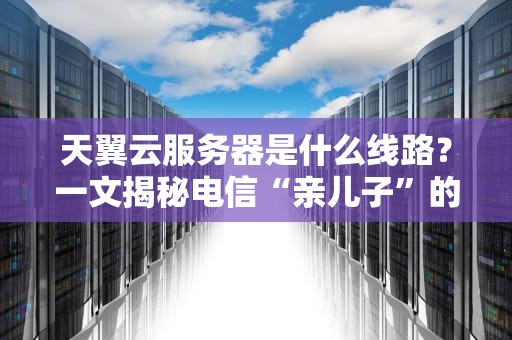 天翼云服务器是什么线路？一文揭秘电信“亲儿子”的硬核实力！